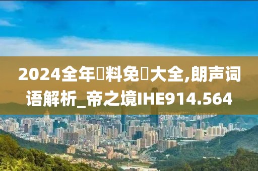 2024全年資料免費大全,朗声词语解析_帝之境IHE914.564