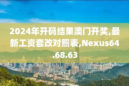 2024年开码结果澳门开奖,最新工资套改对照表,Nexus64.68.63