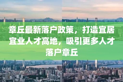 章丘最新落户政策，打造宜居宜业人才高地，吸引更多人才落户章丘
