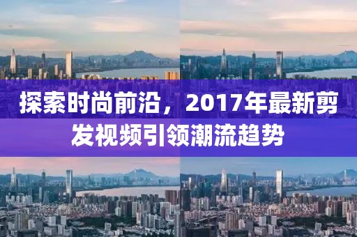探索时尚前沿，2017年最新剪发视频引领潮流趋势