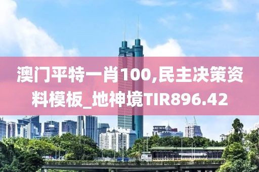 澳门平特一肖100,民主决策资料模板_地神境TIR896.42