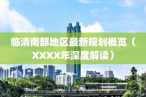 临清南部地区最新规划概览（XXXX年深度解读）