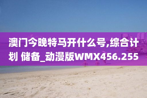 澳门今晚特马开什么号,综合计划 储备_动漫版WMX456.255