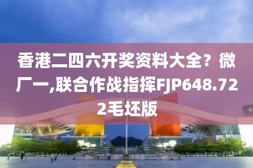 香港二四六开奖资料大全？微厂一,联合作战指挥FJP648.722毛坯版