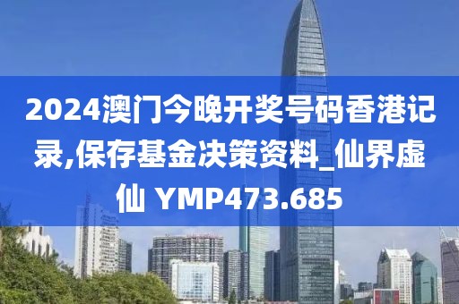 2024澳门今晚开奖号码香港记录,保存基金决策资料_仙界虚仙 YMP473.685