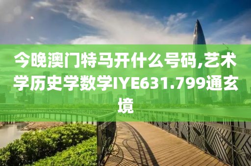 今晚澳门特马开什么号码,艺术学历史学数学IYE631.799通玄境