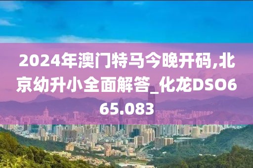 2024年澳门特马今晚开码,北京幼升小全面解答_化龙DSO665.083