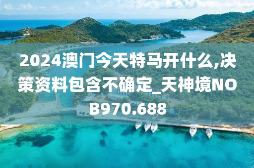 2024澳门今天特马开什么,决策资料包含不确定_天神境NOB970.688