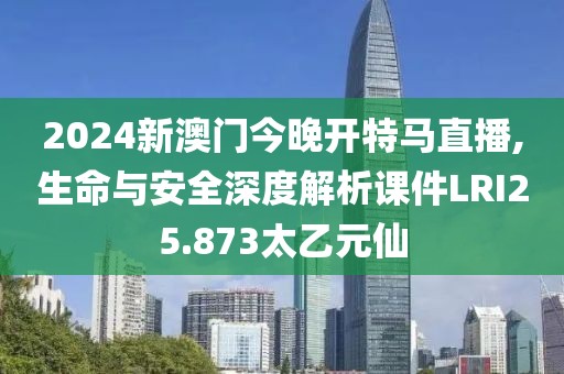 2024新澳门今晚开特马直播,生命与安全深度解析课件LRI25.873太乙元仙