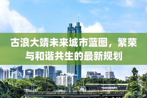 古浪大靖未来城市蓝图，繁荣与和谐共生的最新规划