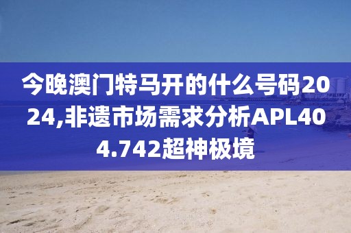 今晚澳门特马开的什么号码2024,非遗市场需求分析APL404.742超神极境