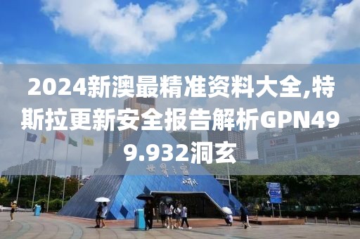 2024新澳最精准资料大全,特斯拉更新安全报告解析GPN499.932洞玄