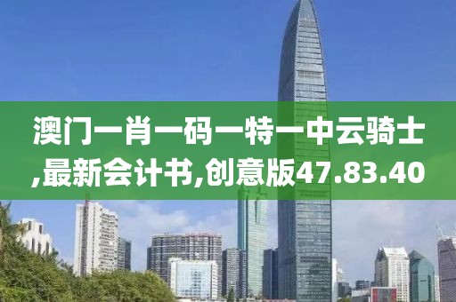 澳门一肖一码一特一中云骑士,最新会计书,创意版47.83.40