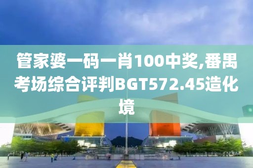 管家婆一码一肖100中奖,番禺考场综合评判BGT572.45造化境