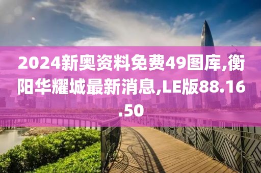 2024新奥资料免费49图库,衡阳华耀城最新消息,LE版88.16.50
