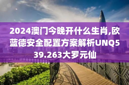 2024澳门今晚开什么生肖,欧蓝德安全配置方案解析UNQ539.263大罗元仙