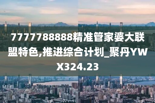 7777788888精准管家婆大联盟特色,推进综合计划_聚丹YWX324.23