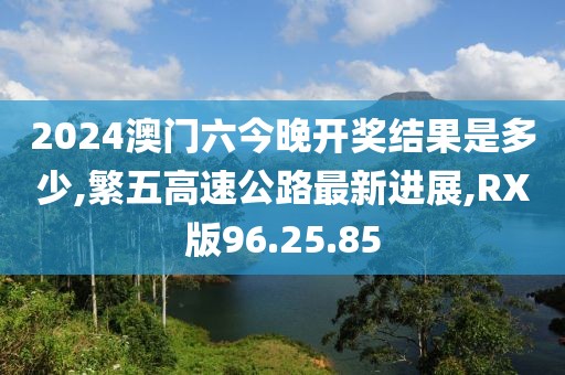 2024澳门六今晚开奖结果是多少,繁五高速公路最新进展,RX版96.25.85