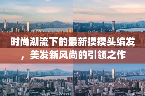 时尚潮流下的最新摸摸头编发，美发新风尚的引领之作