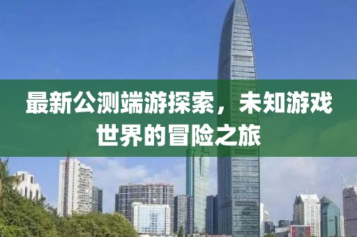 最新公测端游探索，未知游戏世界的冒险之旅