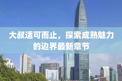 大叔适可而止，探索成熟魅力的边界最新章节