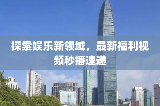 探索娱乐新领域，最新福利视频秒播速递