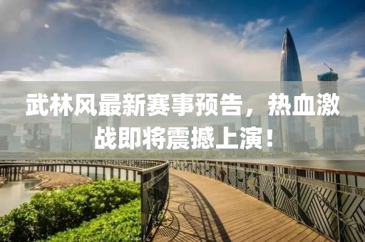 武林风最新赛事预告，热血激战即将震撼上演！
