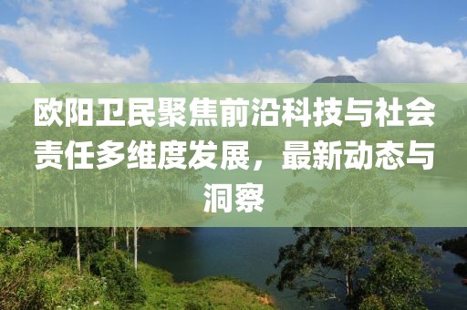 欧阳卫民聚焦前沿科技与社会责任多维度发展，最新动态与洞察