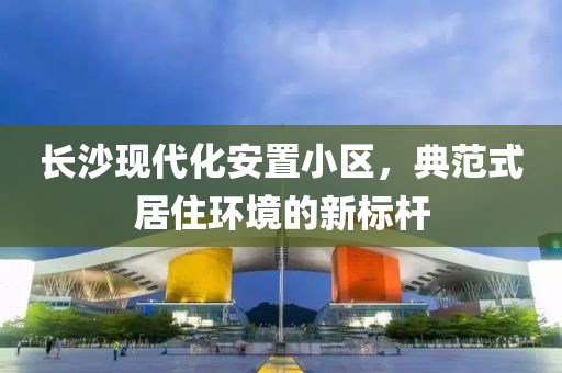 长沙现代化安置小区，典范式居住环境的新标杆