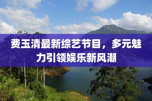 费玉清最新综艺节目，多元魅力引领娱乐新风潮