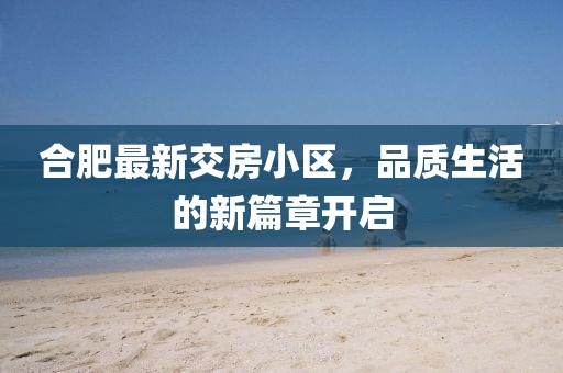 合肥最新交房小区，品质生活的新篇章开启