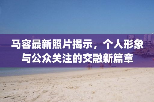 马容最新照片揭示，个人形象与公众关注的交融新篇章