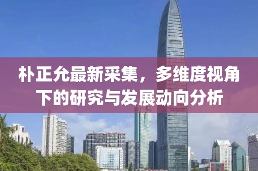 朴正允最新采集，多维度视角下的研究与发展动向分析