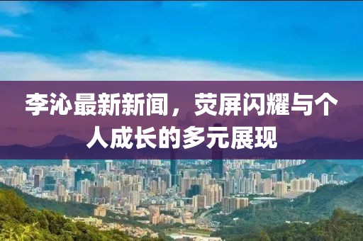 李沁最新新闻，荧屏闪耀与个人成长的多元展现