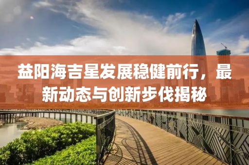 益阳海吉星发展稳健前行，最新动态与创新步伐揭秘