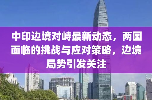 中印边境对峙最新动态，两国面临的挑战与应对策略，边境局势引发关注