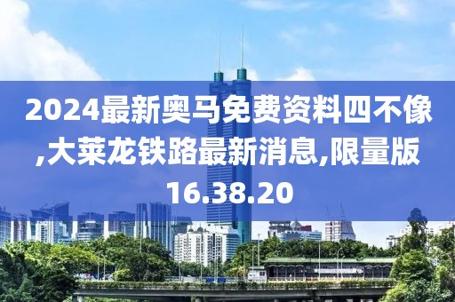 2024最新奥马免费资料四不像,大莱龙铁路最新消息,限量版16.38.20