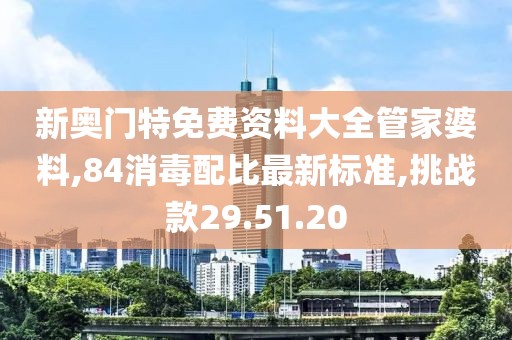 新奥门特免费资料大全管家婆料,84消毒配比最新标准,挑战款29.51.20