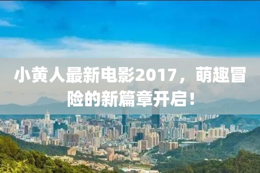 小黄人最新电影2017，萌趣冒险的新篇章开启！
