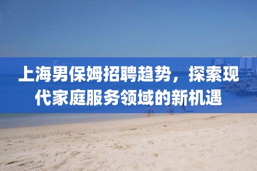 上海男保姆招聘趋势，探索现代家庭服务领域的新机遇