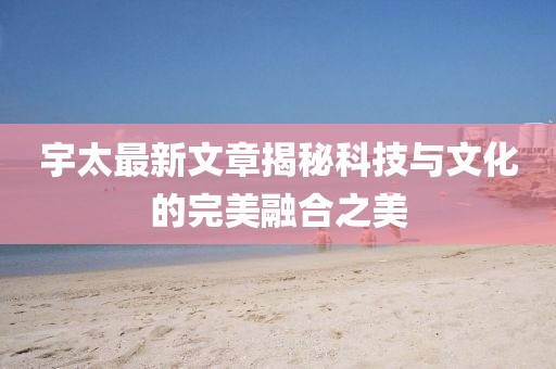 宇太最新文章揭秘科技与文化的完美融合之美