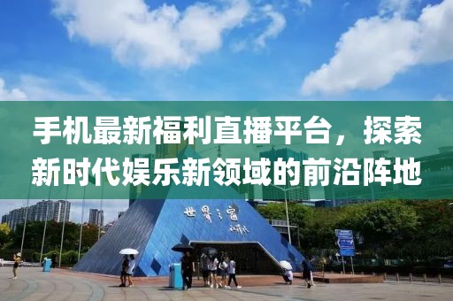 手机最新福利直播平台，探索新时代娱乐新领域的前沿阵地