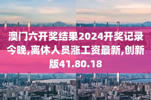 澳门六开奖结果2024开奖记录今晚,离休人员涨工资最新,创新版41.80.18