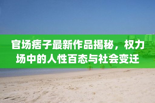 官场痞子最新作品揭秘，权力场中的人性百态与社会变迁