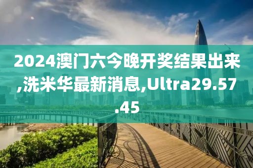 2024澳门六今晚开奖结果出来,洗米华最新消息,Ultra29.57.45