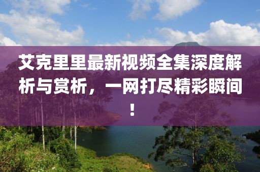 艾克里里最新视频全集深度解析与赏析，一网打尽精彩瞬间！
