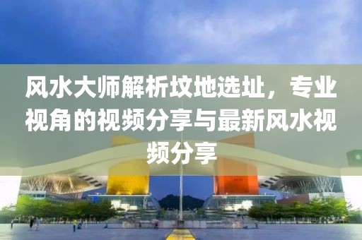 风水大师解析坟地选址，专业视角的视频分享与最新风水视频分享