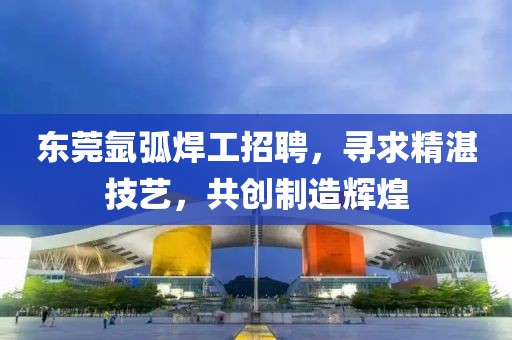 东莞氩弧焊工招聘，寻求精湛技艺，共创制造辉煌