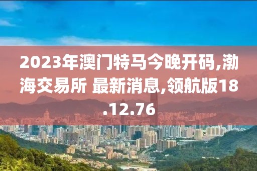 2023年澳门特马今晚开码,渤海交易所 最新消息,领航版18.12.76