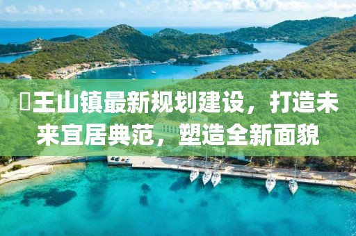 僰王山镇最新规划建设，打造未来宜居典范，塑造全新面貌